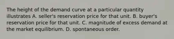 The height of the demand curve at a particular quantity illustrates A. seller's reservation price for that unit. B. buyer's reservation price for that unit. C. magnitude of excess demand at the market equilibrium. D. spontaneous order.