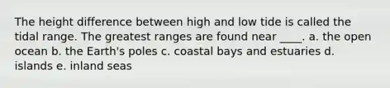 The height difference between high and low tide is called the tidal range. The greatest ranges are found near ____. a. the open ocean b. the Earth's poles c. coastal bays and estuaries d. islands e. inland seas