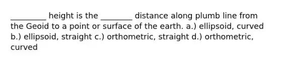 _________ height is the ________ distance along plumb line from the Geoid to a point or surface of the earth. a.) ellipsoid, curved b.) ellipsoid, straight c.) orthometric, straight d.) orthometric, curved