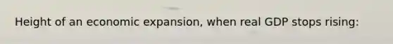 Height of an economic expansion, when real GDP stops rising: