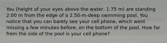 You (height of your eyes above the water, 1.75 m) are standing 2.00 m from the edge of a 2.50-m-deep swimming pool. You notice that you can barely see your cell phone, which went missing a few minutes before, on the bottom of the pool. How far from the side of the pool is your cell phone?