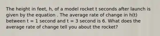 The height in feet, h, of a model rocket t seconds after launch is given by the equation . The average rate of change in h(t) between t = 1 second and t = 3 second is 6. What does the average rate of change tell you about the rocket?