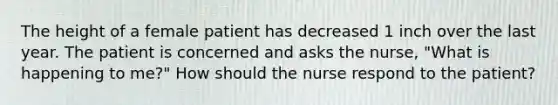 The height of a female patient has decreased 1 inch over the last year. The patient is concerned and asks the​ nurse, "What is happening to​ me?" How should the nurse respond to the​ patient?