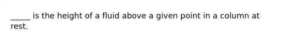 _____ is the height of a fluid above a given point in a column at rest.