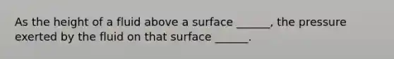 As the height of a fluid above a surface ______, the pressure exerted by the fluid on that surface ______.