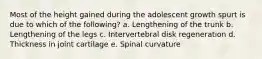 Most of the height gained during the adolescent growth spurt is due to which of the following? a. Lengthening of the trunk b. Lengthening of the legs c. Intervertebral disk regeneration d. Thickness in joint cartilage e. Spinal curvature