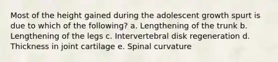 Most of the height gained during the adolescent growth spurt is due to which of the following? a. Lengthening of the trunk b. Lengthening of the legs c. Intervertebral disk regeneration d. Thickness in joint cartilage e. Spinal curvature