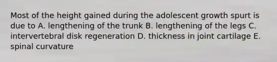 Most of the height gained during the adolescent growth spurt is due to A. lengthening of the trunk B. lengthening of the legs C. intervertebral disk regeneration D. thickness in joint cartilage E. spinal curvature