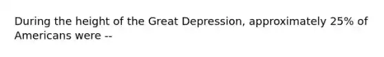 During the height of the Great Depression, approximately 25% of Americans were --