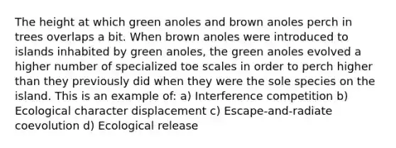 The height at which green anoles and brown anoles perch in trees overlaps a bit. When brown anoles were introduced to islands inhabited by green anoles, the green anoles evolved a higher number of specialized toe scales in order to perch higher than they previously did when they were the sole species on the island. This is an example of: a) Interference competition b) Ecological character displacement c) Escape-and-radiate coevolution d) Ecological release