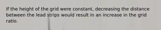 If the height of the grid were constant, decreasing the distance between the lead strips would result in an increase in the grid ratio.