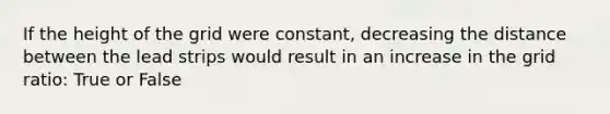 If the height of the grid were constant, decreasing the distance between the lead strips would result in an increase in the grid ratio: True or False