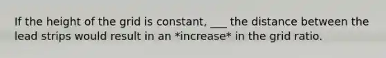 If the height of the grid is constant, ___ the distance between the lead strips would result in an *increase* in the grid ratio.