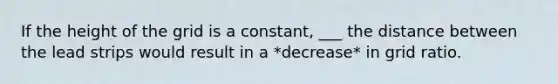 If the height of the grid is a constant, ___ the distance between the lead strips would result in a *decrease* in grid ratio.