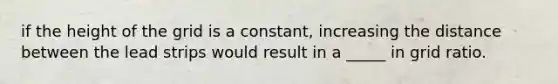if the height of the grid is a constant, increasing the distance between the lead strips would result in a _____ in grid ratio.