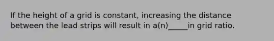 If the height of a grid is constant, increasing the distance between the lead strips will result in a(n)_____in grid ratio.
