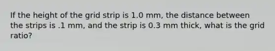 If the height of the grid strip is 1.0 mm, the distance between the strips is .1 mm, and the strip is 0.3 mm thick, what is the grid ratio?