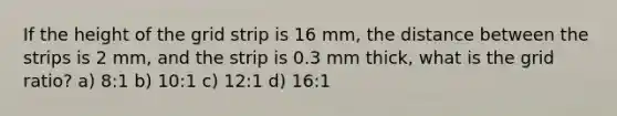 If the height of the grid strip is 16 mm, the distance between the strips is 2 mm, and the strip is 0.3 mm thick, what is the grid ratio? a) 8:1 b) 10:1 c) 12:1 d) 16:1