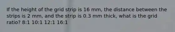 If the height of the grid strip is 16 mm, the distance between the strips is 2 mm, and the strip is 0.3 mm thick, what is the grid ratio? 8:1 10:1 12:1 16:1