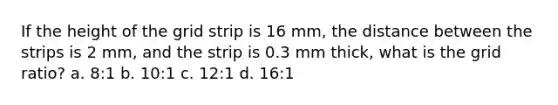 If the height of the grid strip is 16 mm, the distance between the strips is 2 mm, and the strip is 0.3 mm thick, what is the grid ratio? a. 8:1 b. 10:1 c. 12:1 d. 16:1