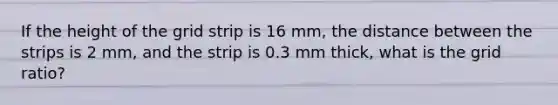 If the height of the grid strip is 16 mm, the distance between the strips is 2 mm, and the strip is 0.3 mm thick, what is the grid ratio?