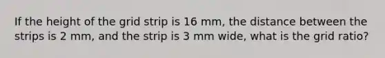 If the height of the grid strip is 16 mm, the distance between the strips is 2 mm, and the strip is 3 mm wide, what is the grid ratio?