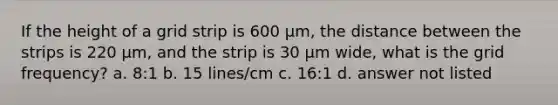 If the height of a grid strip is 600 µm, the distance between the strips is 220 µm, and the strip is 30 µm wide, what is the grid frequency? a. 8:1 b. 15 lines/cm c. 16:1 d. answer not listed