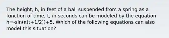 The height, h, in feet of a ball suspended from a spring as a function of time, t, in seconds can be modeled by the equation h=-sin(π(t+1/2))+5. Which of the following equations can also model this situation?