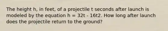 The height h, in feet, of a projectile t seconds after launch is modeled by the equation h = 32t - 16t2. How long after launch does the projectile return to the ground?