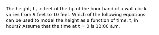 The height, h, in feet of the tip of the hour hand of a wall clock varies from 9 feet to 10 feet. Which of the following equations can be used to model the height as a function of time, t, in hours? Assume that the time at t = 0 is 12:00 a.m.