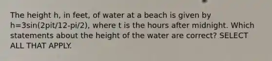 The height h, in feet, of water at a beach is given by h=3sin(2pit/12-pi/2), where t is the hours after midnight. Which statements about the height of the water are correct? SELECT ALL THAT APPLY.