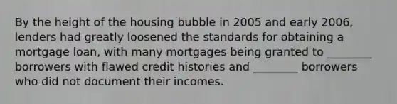 By the height of the housing bubble in 2005 and early​ 2006, lenders had greatly loosened the standards for obtaining a mortgage​ loan, with many mortgages being granted to​ ________ borrowers with flawed credit histories and​ ________ borrowers who did not document their incomes.