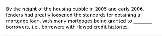 By the height of the housing bubble in 2005 and early 2006, lenders had greatly loosened the standards for obtaining a mortgage loan, with many mortgages being granted to ________ borrowers, i.e., borrowers with flawed credit histories.