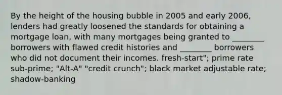 By the height of the housing bubble in 2005 and early 2006, lenders had greatly loosened the standards for obtaining a mortgage loan, with many mortgages being granted to ________ borrowers with flawed credit histories and ________ borrowers who did not document their incomes. fresh-start"; prime rate sub-prime; "Alt-A" "credit crunch"; black market adjustable rate; shadow-banking