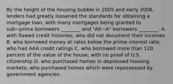 By the height of the housing bubble in 2005 and early​ 2006, lenders had greatly loosened the standards for obtaining a mortgage​ loan, with many mortgages being granted to sub−prime borrowers​ ________ and ​"Alt−​A" borrowers​ ________. A. with flawed credit​ histories; who did not document their incomes B. who borrowed money at rates below the prime interest​ rate; who had AAA credit ratings C. who borrowed more than 120 percent of the value of the​ house; with no proof of U.S. citizenship D. who purchased homes in depressed housing​ markets; who purchased homes which were repossessed by government agencies.