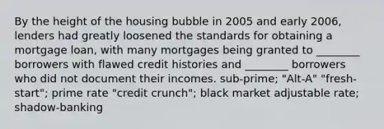 By the height of the housing bubble in 2005 and early 2006, lenders had greatly loosened the standards for obtaining a mortgage loan, with many mortgages being granted to ________ borrowers with flawed credit histories and ________ borrowers who did not document their incomes. sub-prime; "Alt-A" "fresh-start"; prime rate "credit crunch"; black market adjustable rate; shadow-banking