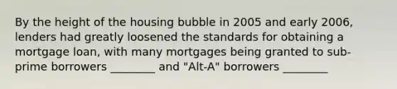 By the height of the housing bubble in 2005 and early 2006, lenders had greatly loosened the standards for obtaining a mortgage loan, with many mortgages being granted to sub-prime borrowers ________ and "Alt-A" borrowers ________