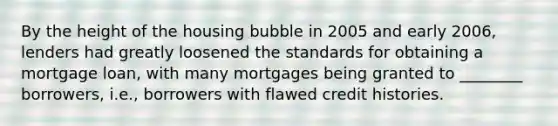 By the height of the housing bubble in 2005 and early​ 2006, lenders had greatly loosened the standards for obtaining a mortgage​ loan, with many mortgages being granted to​ ________ borrowers,​ i.e., borrowers with flawed credit histories.