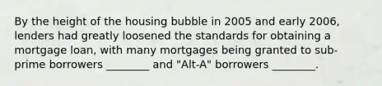 By the height of the housing bubble in 2005 and early 2006, lenders had greatly loosened the standards for obtaining a mortgage loan, with many mortgages being granted to sub-prime borrowers ________ and "Alt-A" borrowers ________.