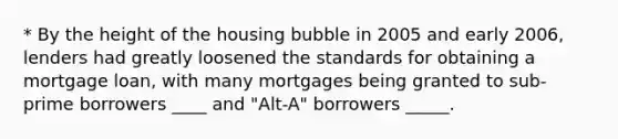 * By the height of the housing bubble in 2005 and early 2006, lenders had greatly loosened the standards for obtaining a mortgage loan, with many mortgages being granted to sub-prime borrowers ____ and "Alt-A" borrowers _____.