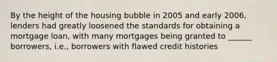 By the height of the housing bubble in 2005 and early 2006, lenders had greatly loosened the standards for obtaining a mortgage loan, with many mortgages being granted to ______ borrowers, i.e., borrowers with flawed credit histories