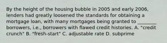 By the height of the housing bubble in 2005 and early​ 2006, lenders had greatly loosened the standards for obtaining a mortgage​ loan, with many mortgages being granted to​ ________ borrowers,​ i.e., borrowers with flawed credit histories. A. ​"credit crunch" B. ​"fresh-start" C. adjustable rate D. subprime