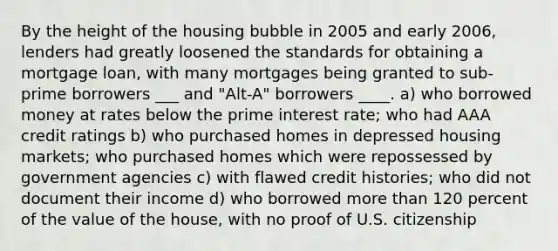 By the height of the housing bubble in 2005 and early 2006, lenders had greatly loosened the standards for obtaining a mortgage loan, with many mortgages being granted to sub-prime borrowers ___ and "Alt-A" borrowers ____. a) who borrowed money at rates below the prime interest rate; who had AAA credit ratings b) who purchased homes in depressed housing markets; who purchased homes which were repossessed by government agencies c) with flawed credit histories; who did not document their income d) who borrowed more than 120 percent of the value of the house, with no proof of U.S. citizenship