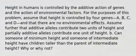 Height in humans is controlled by the additive action of genes and the action of environmental factors. For the purposes of this problem, assume that height is controlled by four genes—A, B, C, and D—and that there are no environmental effects. Assume further that additive alleles contribute two units of height and partially additive alleles contribute one unit of height. b. Can someone of minimum height and someone of intermediate height have children taller than the parent of intermediate height? Why or why not?