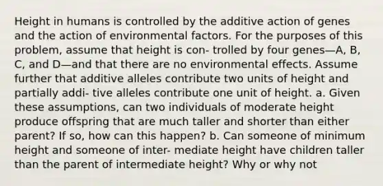 Height in humans is controlled by the additive action of genes and the action of environmental factors. For the purposes of this problem, assume that height is con- trolled by four genes—A, B, C, and D—and that there are no environmental effects. Assume further that additive alleles contribute two units of height and partially addi- tive alleles contribute one unit of height. a. Given these assumptions, can two individuals of moderate height produce offspring that are much taller and shorter than either parent? If so, how can this happen? b. Can someone of minimum height and someone of inter- mediate height have children taller than the parent of intermediate height? Why or why not