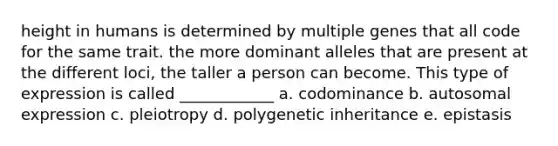 height in humans is determined by multiple genes that all code for the same trait. the more dominant alleles that are present at the different loci, the taller a person can become. This type of expression is called ____________ a. codominance b. autosomal expression c. pleiotropy d. polygenetic inheritance e. epistasis