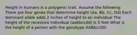 Height in humans is a polygenic trait. Assume the following: There are four genes that determine height (Aa, Bb, Cc, Dd) Each dominant allele adds 2 inches of height to an individual The height of the recessive individual (aabbccdd) is 5 feet What is the height of a person with the genotype AABbccDD