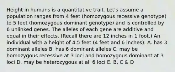 Height in humans is a quantitative trait. Let's assume a population ranges from 4 feet (homozygous recessive genotype) to 5 feet (homozygous dominant genotype) and is controlled by 6 unlinked genes. The alleles of each gene are additive and equal in their effects. (Recall there are 12 inches in 1 foot.) An individual with a height of 4.5 feet (4 feet and 6 inches): A. has 3 dominant alleles B. has 6 dominant alleles C. may be homozygous recessive at 3 loci and homozygous dominant at 3 loci D. may be heterozygous at all 6 loci E. B, C & D