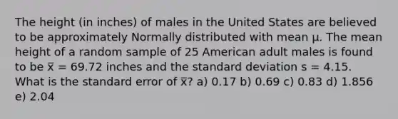 The height (in inches) of males in the United States are believed to be approximately Normally distributed with mean μ. The mean height of a random sample of 25 American adult males is found to be x̅ = 69.72 inches and the standard deviation s = 4.15. What is the standard error of x̅? a) 0.17 b) 0.69 c) 0.83 d) 1.856 e) 2.04