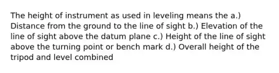 The height of instrument as used in leveling means the a.) Distance from the ground to the line of sight b.) Elevation of the line of sight above the datum plane c.) Height of the line of sight above the turning point or bench mark d.) Overall height of the tripod and level combined